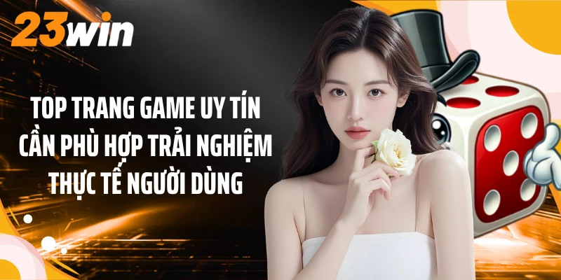 Top trang game uy tín cần phù hợp trải nghiệm thực tế người dùng